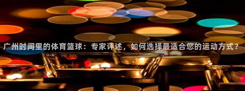 五星劲爆体育在线直播观看：广州时间里的体育篮球：专家评述，如何选择最适合您的运动方式？